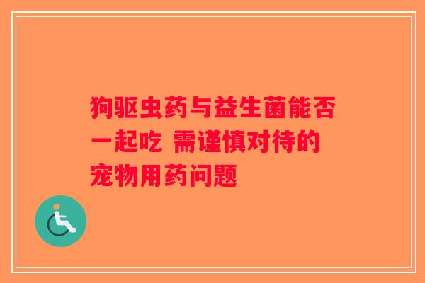 狗驱虫药与益生菌能否一起吃 需谨慎对待的宠物用药问题