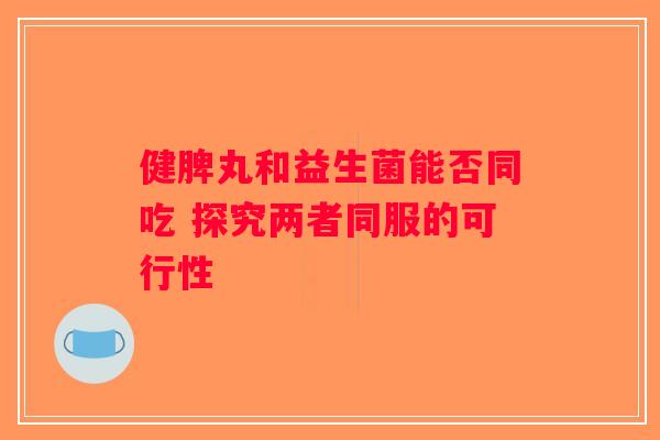 健脾丸和益生菌能否同吃 探究两者同服的可行性