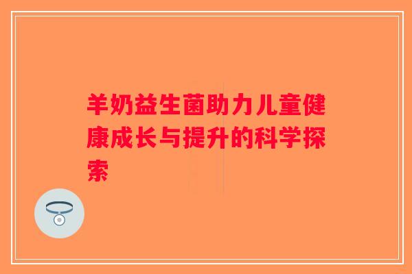 羊奶益生菌助力儿童健康成长与提升的科学探索
