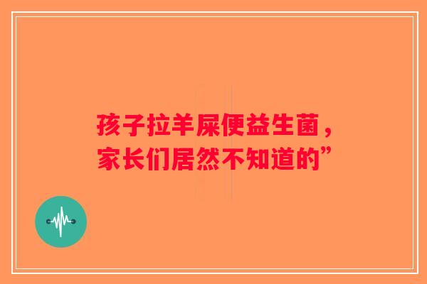 孩子拉羊屎便益生菌,家长们居然不知道的” 孩子拉羊屎便益生菌,家长们居然不知道的”