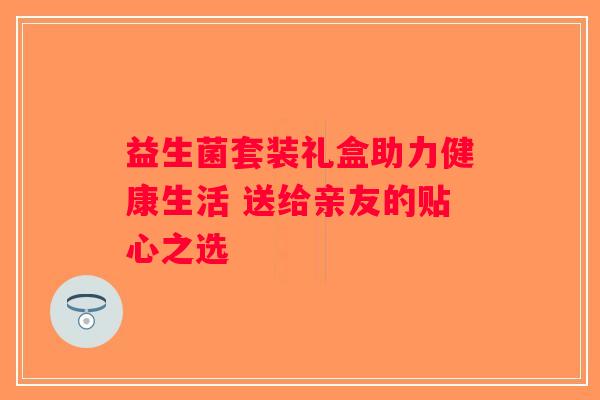 益生菌套装礼盒助力健康生活 送给亲友的贴心之选