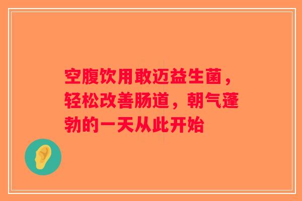 空腹饮用敢迈益生菌，轻松改善肠道，朝气蓬勃的一天从此开始