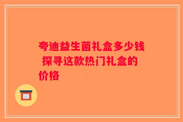 夸迪益生菌礼盒多少钱 探寻这款热门礼盒的价格 夸迪益生菌礼盒多少钱 探寻这款热门礼盒的价格