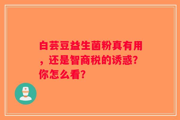白芸豆益生菌粉真有用,还是智商税的诱惑?你怎么看? 白芸豆益生菌粉真有用,还是智商税的诱惑?你怎么看?