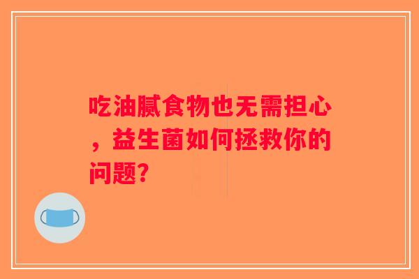吃油腻食物也无需担心,益生菌如何拯救你的问题? 吃油腻食物也无需担心,益生菌如何拯救你的问题?