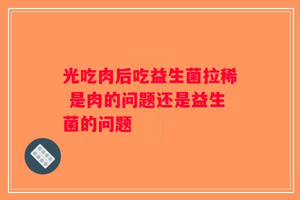 光吃肉后吃益生菌拉稀 是肉的问题还是益生菌的问题 光吃肉后吃益生菌拉稀 是肉的问题还是益生菌的问题