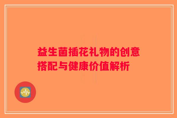 益生菌插花礼物的创意搭配与健康价值解析 益生菌插花礼物的创意搭配与健康价值解析