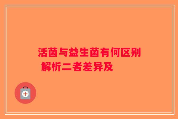 活菌与益生菌有何区别 解析二者差异及 活菌与益生菌有何区别 解析二者差异及