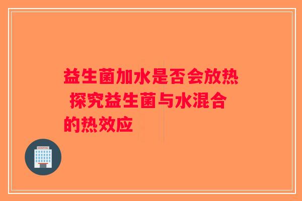 益生菌加水是否会放热 探究益生菌与水混合的热效应 益生菌加水是否会放热 探究益生菌与水混合的热效应