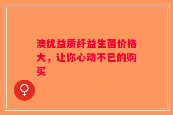 澳优益质纤益生菌价格大,让你心动不已的购买 澳优益质纤益生菌价格大,让你心动不已的购买