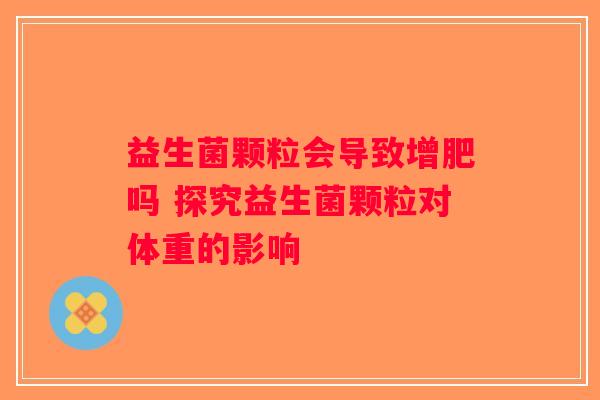 益生菌颗粒会导致增肥吗 探究益生菌颗粒对体重的影响 益生菌颗粒会导致增肥吗 探究益生菌颗粒对体重的影响