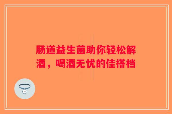 肠道益生菌助你轻松解酒,喝酒无忧的佳搭档 肠道益生菌助你轻松解酒,喝酒无忧的佳搭档