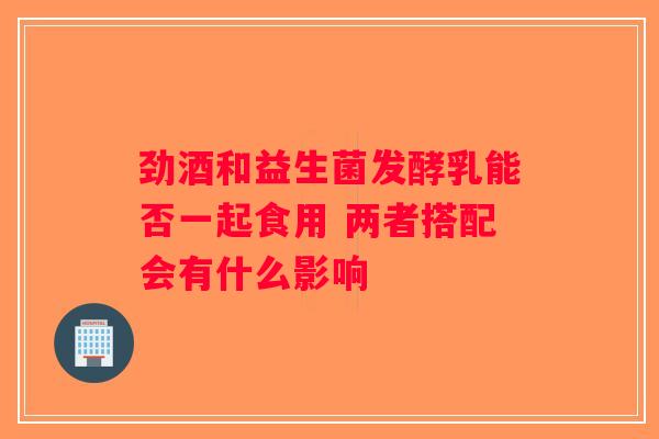 劲酒和益生菌发酵乳能否一起食用 两者搭配会有什么影响 劲酒和益生菌发酵乳能否一起食用 两者搭配会有什么影响