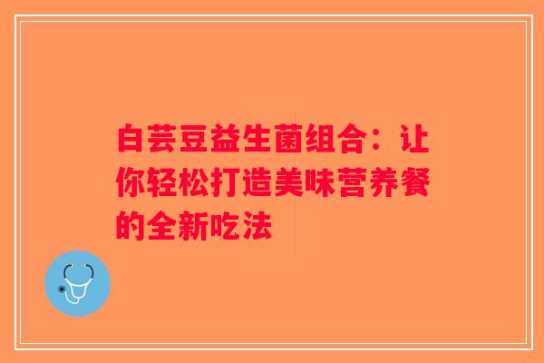 白芸豆益生菌组合:让你轻松打造美味营养餐的全新吃法 白芸豆益生菌组合:让你轻松打造美味营养餐的全新吃法