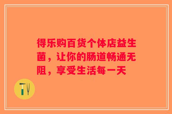 得乐购百货个体店益生菌,让你的肠道畅通无阻,享受生活每一天 得乐购百货个体店益生菌,让你的肠道畅通无阻,享受生活每一天