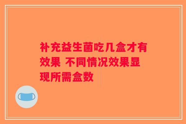 补充益生菌吃几盒才有效果 不同情况效果显现所需盒数 补充益生菌吃几盒才有效果 不同情况效果显现所需盒数