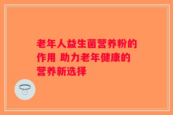 老年人益生菌营养粉的作用 助力老年健康的营养新选择 老年人益生菌营养粉的作用 助力老年健康的营养新选择