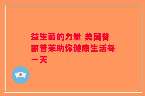 益生菌的力量 美国普丽普莱助你健康生活每一天 益生菌的力量 美国普丽普莱助你健康生活每一天