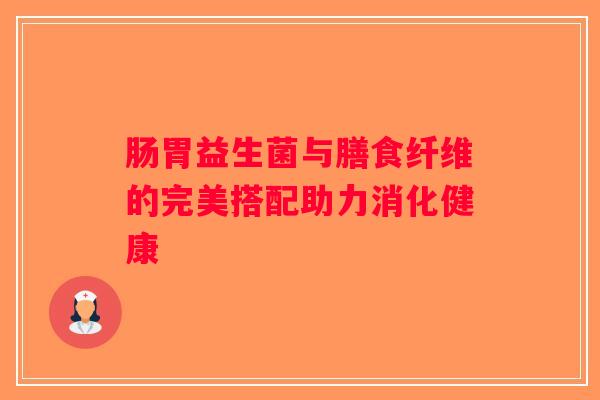 肠胃益生菌与膳食纤维的完美搭配助力消化健康 肠胃益生菌与膳食纤维的完美搭配助力消化健康