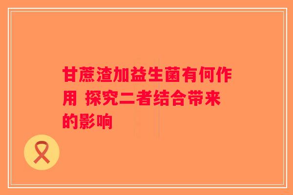 甘蔗渣加益生菌有何作用 探究二者结合带来的影响 甘蔗渣加益生菌有何作用 探究二者结合带来的影响