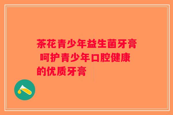 茶花青少年益生菌牙膏 呵护青少年口腔健康的优质牙膏 茶花青少年益生菌牙膏 呵护青少年口腔健康的优质牙膏