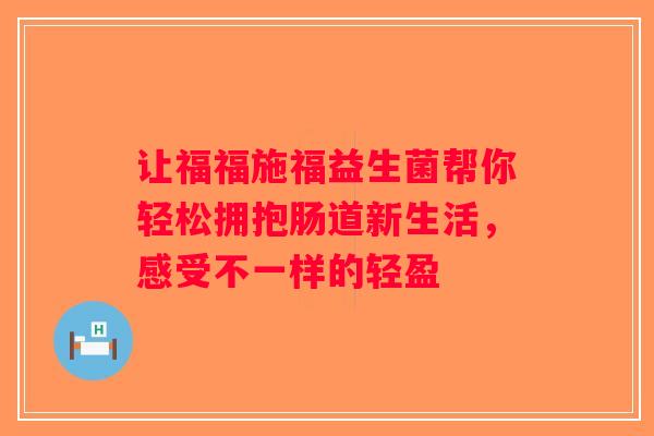 让福福施福益生菌帮你轻松拥抱肠道新生活,感受不一样的轻盈 让福福施福益生菌帮你轻松拥抱肠道新生活,感受不一样的轻盈