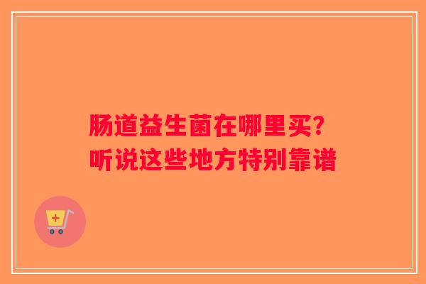 肠道益生菌在哪里买?听说这些地方特别靠谱 肠道益生菌在哪里买?听说这些地方特别靠谱