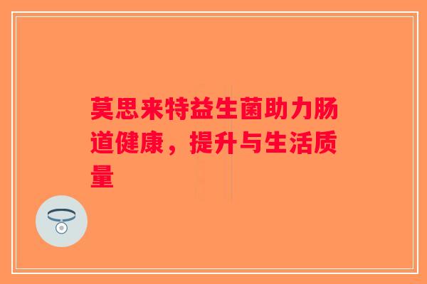 莫思来特益生菌助力肠道健康,提升与生活质量 莫思来特益生菌助力肠道健康,提升与生活质量