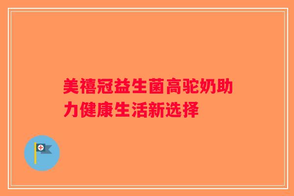 美禧冠益生菌高驼奶助力健康生活新选择 美禧冠益生菌高驼奶助力健康生活新选择