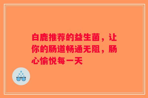 白鹿推荐的益生菌,让你的肠道畅通无阻,肠心愉悦每一天 白鹿推荐的益生菌,让你的肠道畅通无阻,肠心愉悦每一天