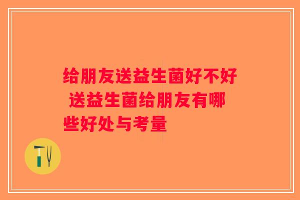 给朋友送益生菌好不好 送益生菌给朋友有哪些好处与考量 给朋友送益生菌好不好 送益生菌给朋友有哪些好处与考量