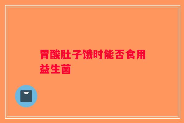 胃酸肚子饿时能否食用益生菌 胃酸肚子饿时能否食用益生菌