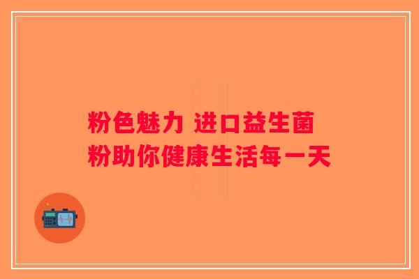 粉色魅力 进口益生菌粉助你健康生活每一天 粉色魅力 进口益生菌粉助你健康生活每一天