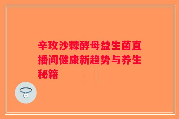 辛玫沙棘酵母益生菌直播间健康新趋势与养生秘籍 辛玫沙棘酵母益生菌直播间健康新趋势与养生秘籍