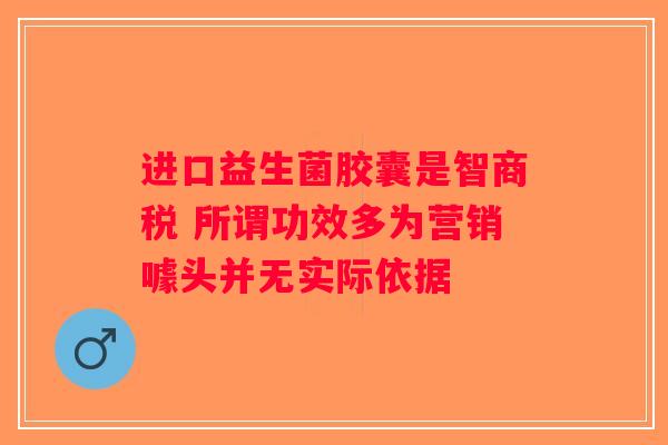进口益生菌胶囊是智商税 所谓功效多为营销噱头并无实际依据 进口益生菌胶囊是智商税 所谓功效多为营销噱头并无实际依据