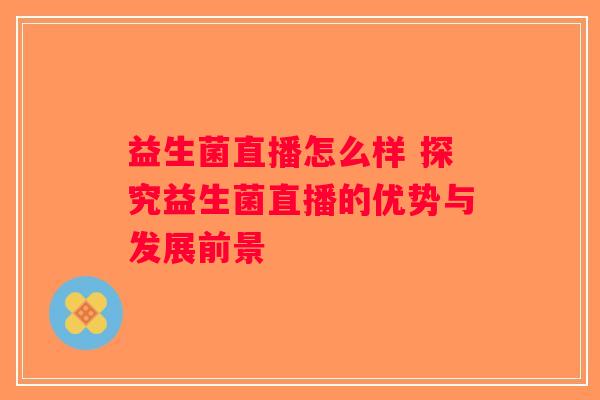 益生菌直播怎么样 探究益生菌直播的优势与发展前景 益生菌直播怎么样 探究益生菌直播的优势与发展前景
