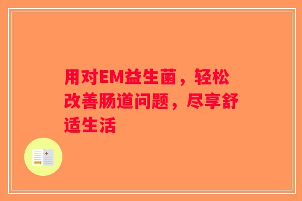 用对EM益生菌,轻松改善肠道问题,尽享舒适生活 用对EM益生菌,轻松改善肠道问题,尽享舒适生活