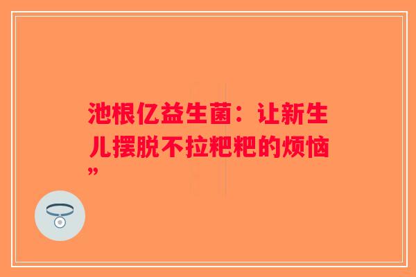池根亿益生菌:让新生儿摆脱不拉粑粑的烦恼” 池根亿益生菌:让新生儿摆脱不拉粑粑的烦恼”
