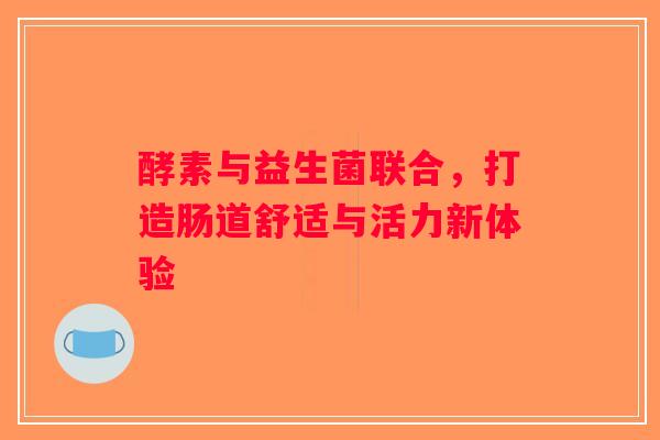 酵素与益生菌联合,打造肠道舒适与活力新体验 酵素与益生菌联合,打造肠道舒适与活力新体验