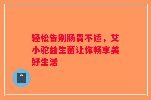 轻松告别肠胃不适,艾小驼益生菌让你畅享美好生活 轻松告别肠胃不适,艾小驼益生菌让你畅享美好生活
