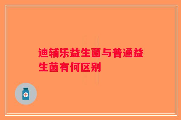 迪辅乐益生菌与普通益生菌有何区别 迪辅乐益生菌与普通益生菌有何区别