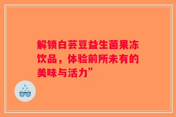 解锁白芸豆益生菌果冻饮品,体验前所未有的美味与活力” 解锁白芸豆益生菌果冻饮品,体验前所未有的美味与活力”