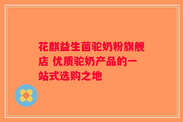 花麒益生菌驼奶粉旗舰店 优质驼奶产品的一站式选购之地 花麒益生菌驼奶粉旗舰店 优质驼奶产品的一站式选购之地