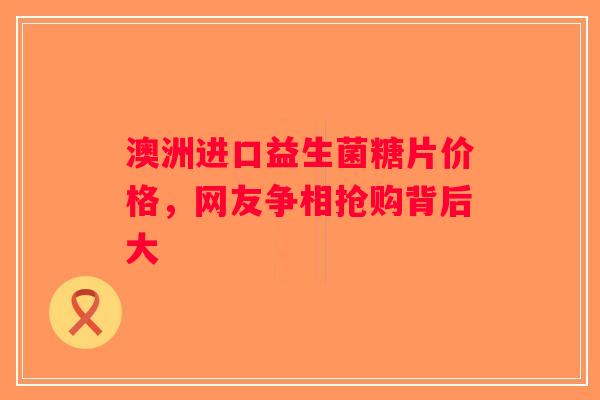 澳洲进口益生菌糖片价格,网友争相抢购背后大 澳洲进口益生菌糖片价格,网友争相抢购背后大