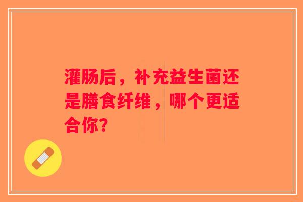灌肠后,补充益生菌还是膳食纤维,哪个更适合你? 灌肠后,补充益生菌还是膳食纤维,哪个更适合你?