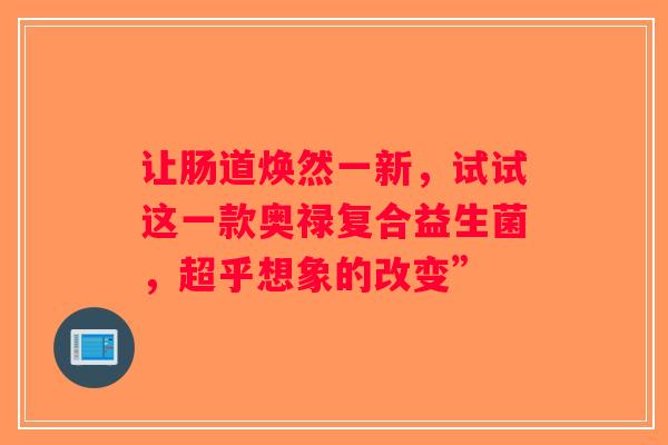 让肠道焕然一新,试试这一款奥禄复合益生菌,超乎想象的改变” 让肠道焕然一新,试试这一款奥禄复合益生菌,超乎想象的改变”