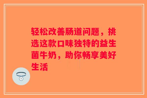 轻松改善肠道问题,挑选这款口味独特的益生菌牛奶,助你畅享美好生活 轻松改善肠道问题,挑选这款口味独特的益生菌牛奶,助你畅享美好生活