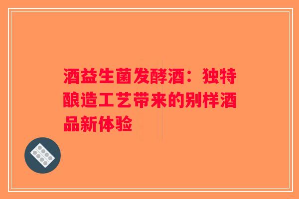 酒益生菌发酵酒:独特酿造工艺带来的别样酒品新体验 酒益生菌发酵酒:独特酿造工艺带来的别样酒品新体验
