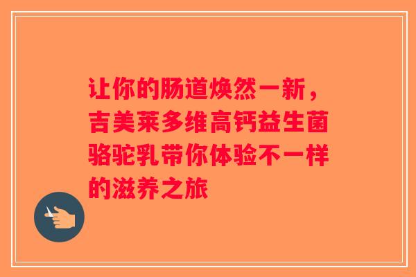 让你的肠道焕然一新,吉美莱多维高钙益生菌骆驼乳带你体验不一样的滋养之旅 让你的肠道焕然一新,吉美莱多维高钙益生菌骆驼乳带你体验不一样的滋养之旅