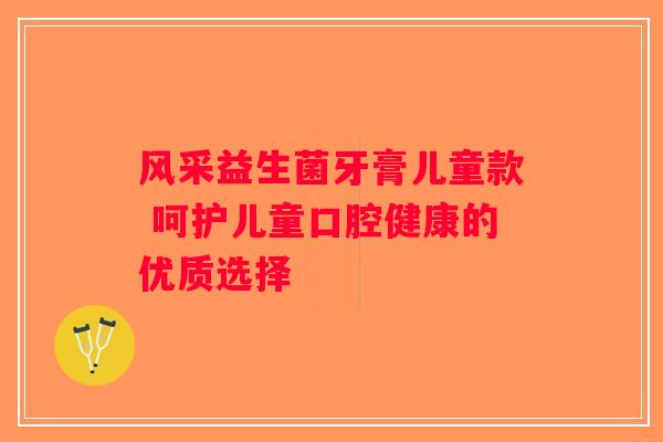 风采益生菌牙膏儿童款 呵护儿童口腔健康的优质选择 风采益生菌牙膏儿童款 呵护儿童口腔健康的优质选择